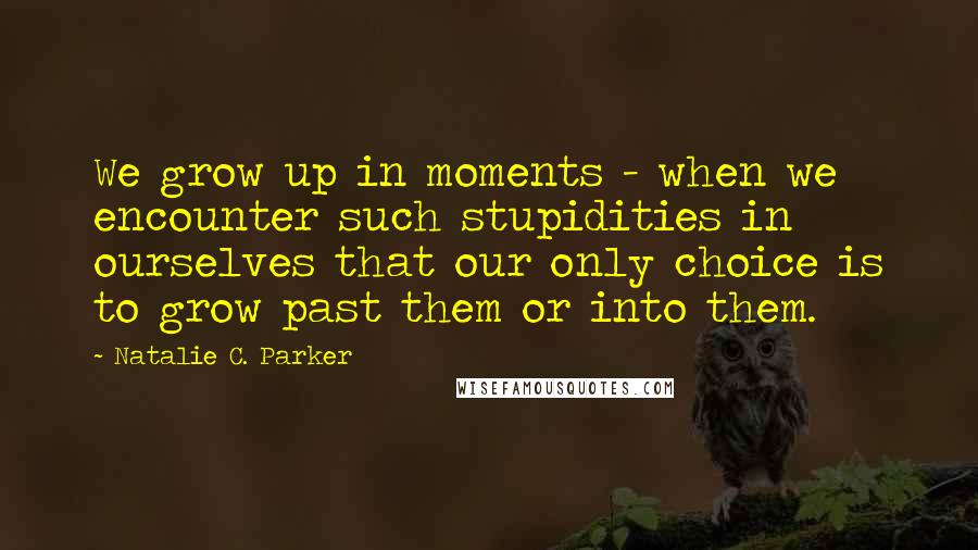 Natalie C. Parker Quotes: We grow up in moments - when we encounter such stupidities in ourselves that our only choice is to grow past them or into them.