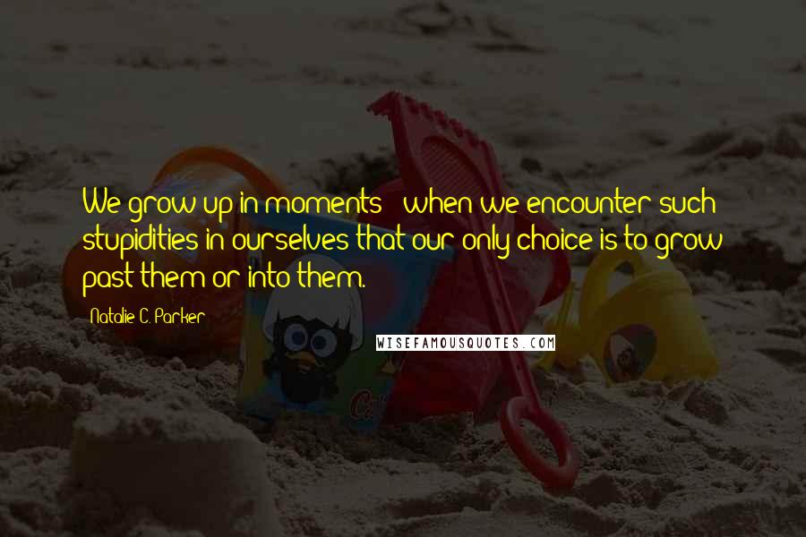 Natalie C. Parker Quotes: We grow up in moments - when we encounter such stupidities in ourselves that our only choice is to grow past them or into them.