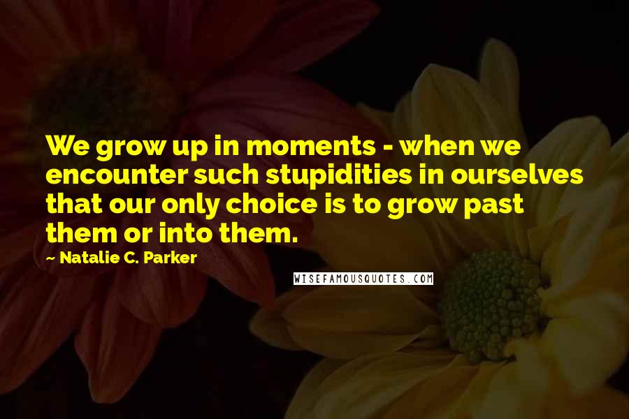 Natalie C. Parker Quotes: We grow up in moments - when we encounter such stupidities in ourselves that our only choice is to grow past them or into them.