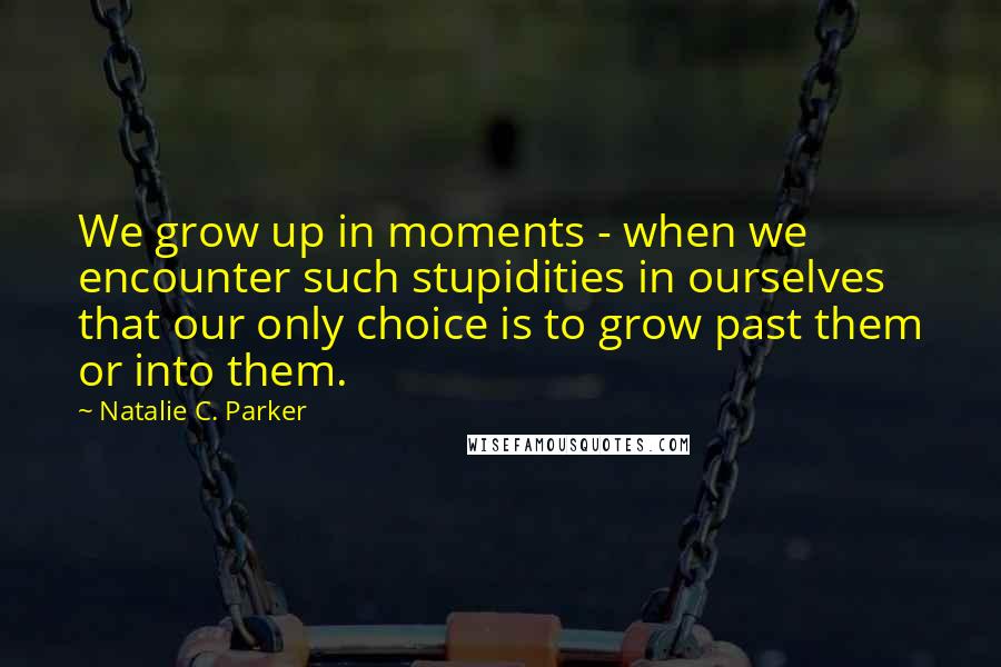 Natalie C. Parker Quotes: We grow up in moments - when we encounter such stupidities in ourselves that our only choice is to grow past them or into them.