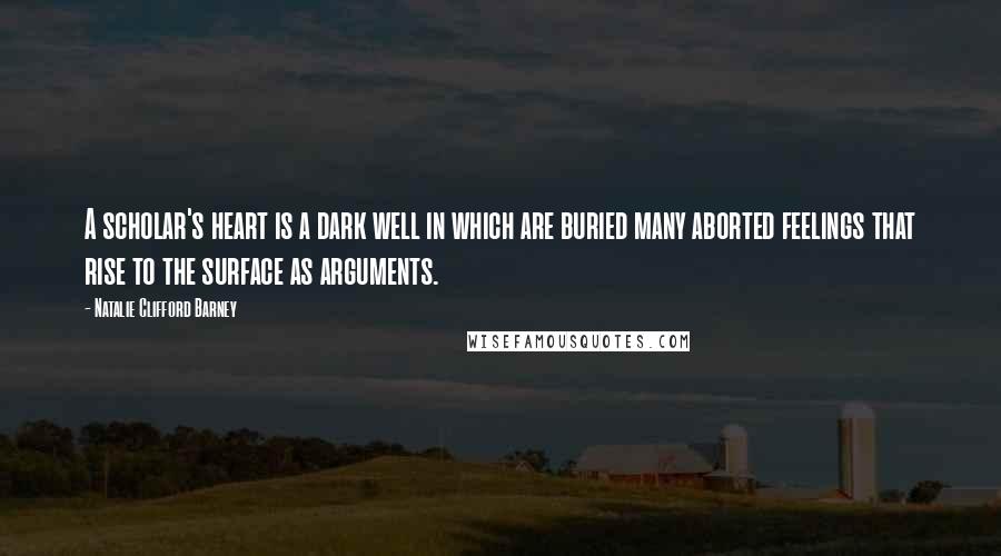 Natalie Clifford Barney Quotes: A scholar's heart is a dark well in which are buried many aborted feelings that rise to the surface as arguments.