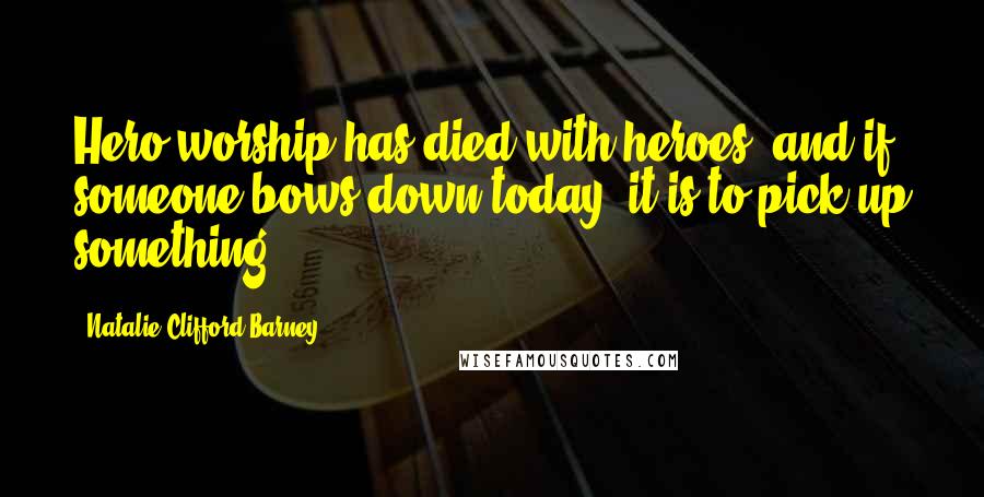 Natalie Clifford Barney Quotes: Hero worship has died with heroes, and if someone bows down today, it is to pick up something.