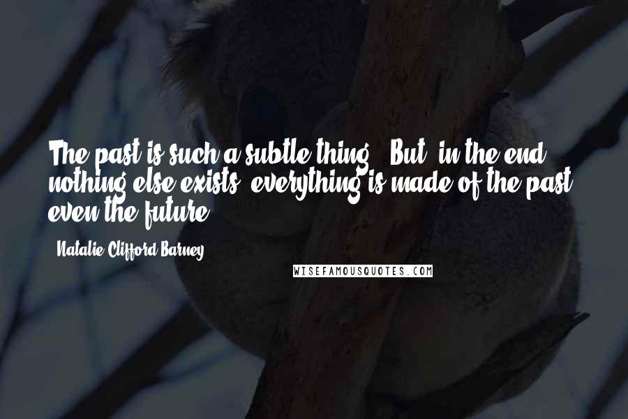 Natalie Clifford Barney Quotes: The past is such a subtle thing. [But] in the end, nothing else exists, everything is made of the past, even the future.