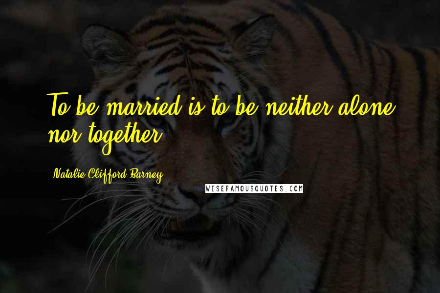 Natalie Clifford Barney Quotes: To be married is to be neither alone nor together.
