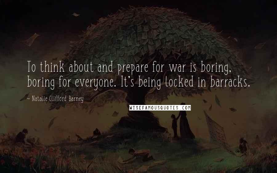 Natalie Clifford Barney Quotes: To think about and prepare for war is boring, boring for everyone. It's being locked in barracks.