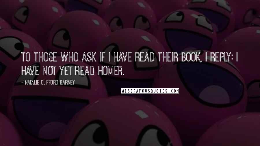 Natalie Clifford Barney Quotes: To those who ask if I have read their book, I reply: I have not yet read Homer.
