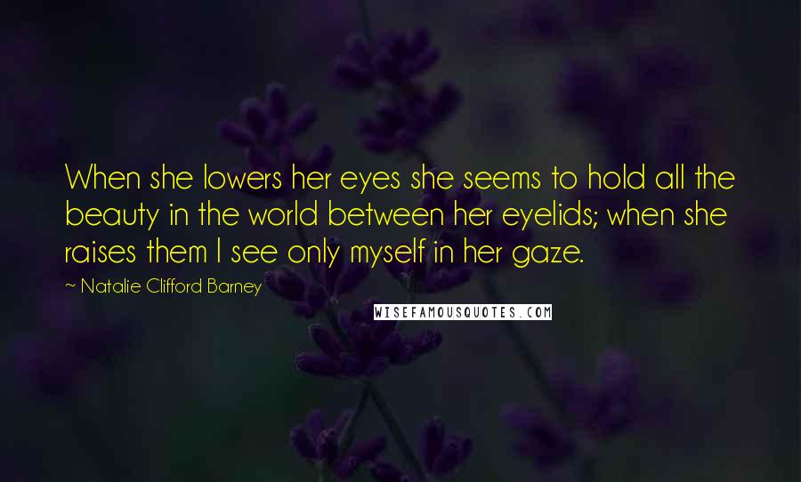 Natalie Clifford Barney Quotes: When she lowers her eyes she seems to hold all the beauty in the world between her eyelids; when she raises them I see only myself in her gaze.