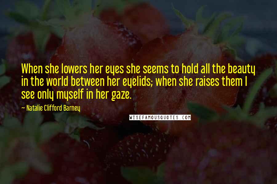 Natalie Clifford Barney Quotes: When she lowers her eyes she seems to hold all the beauty in the world between her eyelids; when she raises them I see only myself in her gaze.