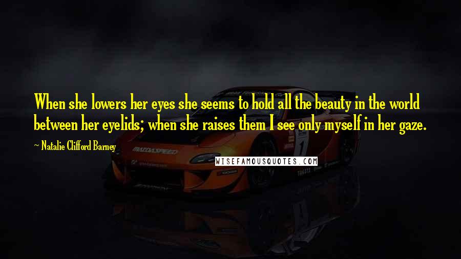 Natalie Clifford Barney Quotes: When she lowers her eyes she seems to hold all the beauty in the world between her eyelids; when she raises them I see only myself in her gaze.