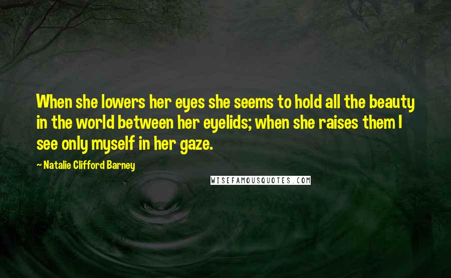 Natalie Clifford Barney Quotes: When she lowers her eyes she seems to hold all the beauty in the world between her eyelids; when she raises them I see only myself in her gaze.