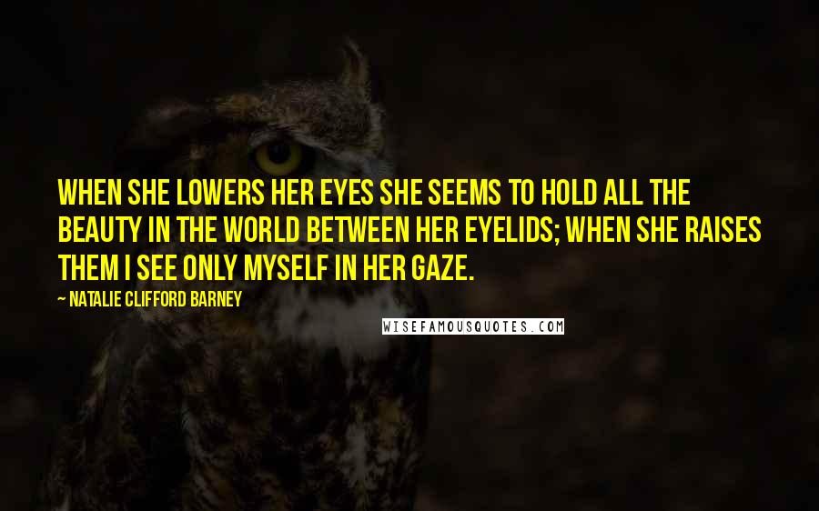 Natalie Clifford Barney Quotes: When she lowers her eyes she seems to hold all the beauty in the world between her eyelids; when she raises them I see only myself in her gaze.