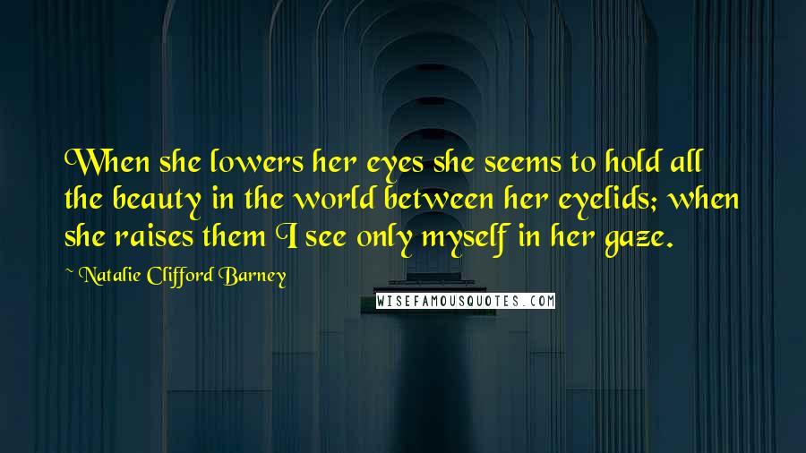 Natalie Clifford Barney Quotes: When she lowers her eyes she seems to hold all the beauty in the world between her eyelids; when she raises them I see only myself in her gaze.