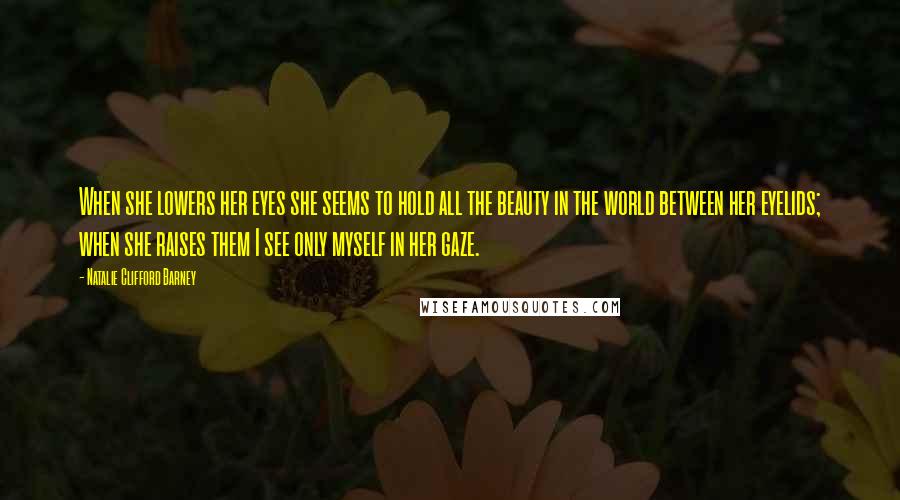 Natalie Clifford Barney Quotes: When she lowers her eyes she seems to hold all the beauty in the world between her eyelids; when she raises them I see only myself in her gaze.