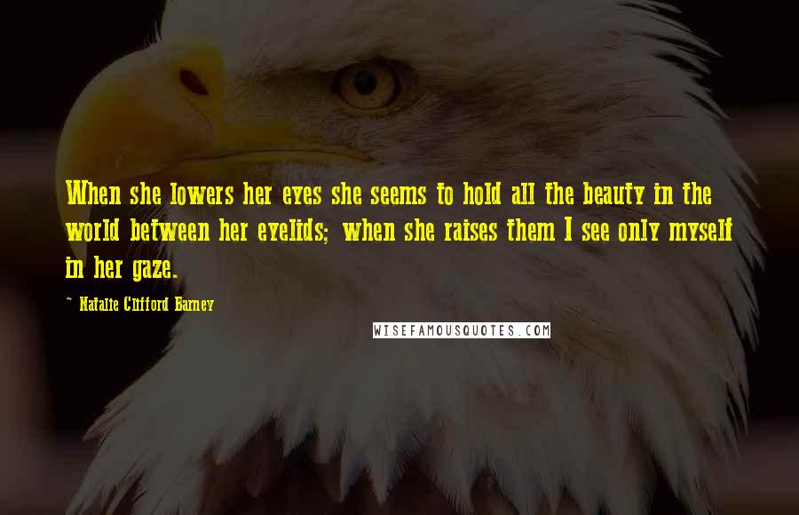 Natalie Clifford Barney Quotes: When she lowers her eyes she seems to hold all the beauty in the world between her eyelids; when she raises them I see only myself in her gaze.