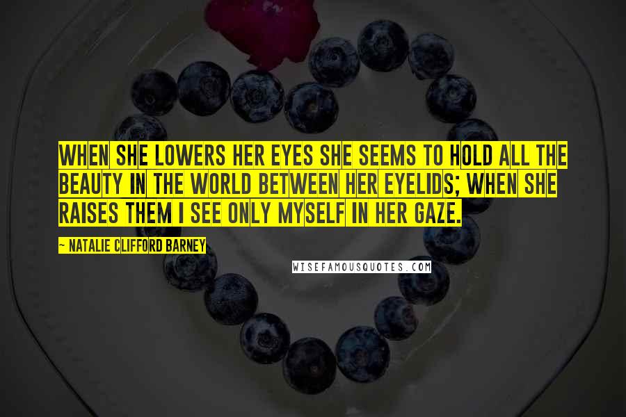 Natalie Clifford Barney Quotes: When she lowers her eyes she seems to hold all the beauty in the world between her eyelids; when she raises them I see only myself in her gaze.