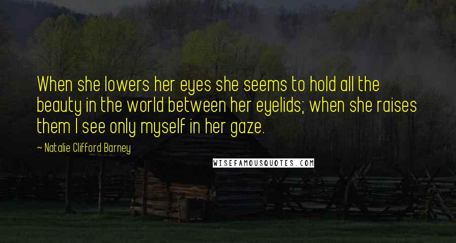 Natalie Clifford Barney Quotes: When she lowers her eyes she seems to hold all the beauty in the world between her eyelids; when she raises them I see only myself in her gaze.