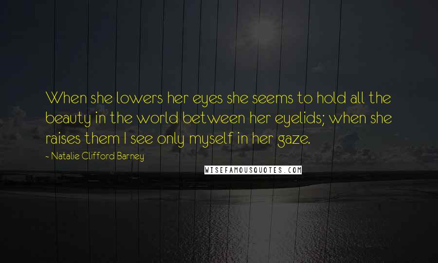 Natalie Clifford Barney Quotes: When she lowers her eyes she seems to hold all the beauty in the world between her eyelids; when she raises them I see only myself in her gaze.