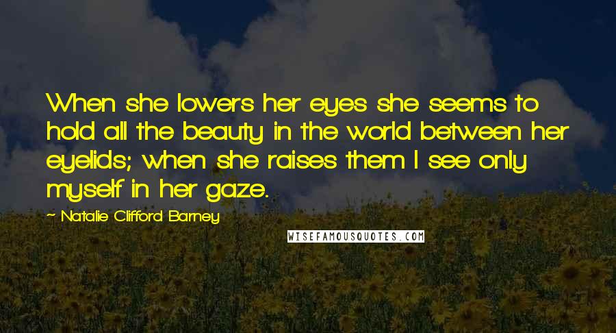 Natalie Clifford Barney Quotes: When she lowers her eyes she seems to hold all the beauty in the world between her eyelids; when she raises them I see only myself in her gaze.