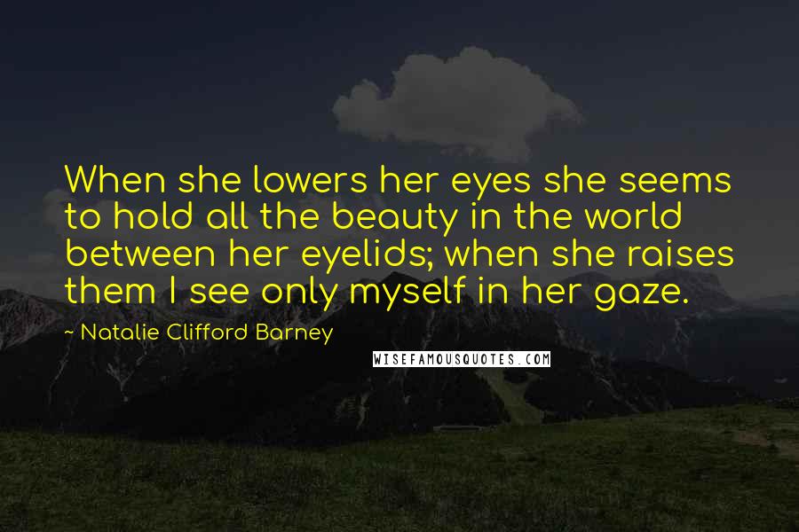 Natalie Clifford Barney Quotes: When she lowers her eyes she seems to hold all the beauty in the world between her eyelids; when she raises them I see only myself in her gaze.