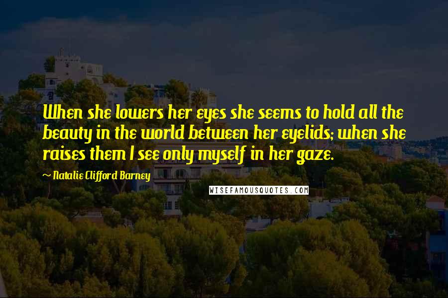 Natalie Clifford Barney Quotes: When she lowers her eyes she seems to hold all the beauty in the world between her eyelids; when she raises them I see only myself in her gaze.