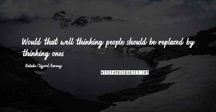 Natalie Clifford Barney Quotes: Would that well-thinking people should be replaced by thinking ones.