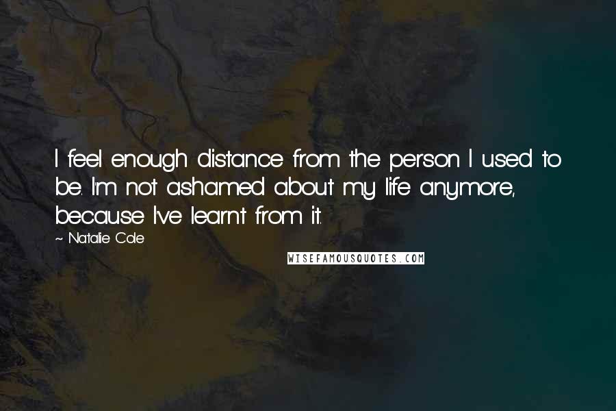 Natalie Cole Quotes: I feel enough distance from the person I used to be. I'm not ashamed about my life anymore, because I've learnt from it.