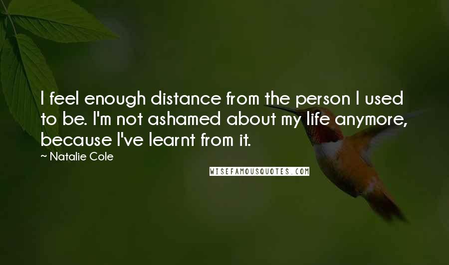 Natalie Cole Quotes: I feel enough distance from the person I used to be. I'm not ashamed about my life anymore, because I've learnt from it.