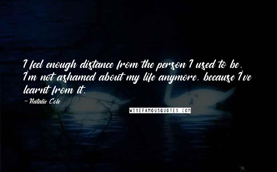 Natalie Cole Quotes: I feel enough distance from the person I used to be. I'm not ashamed about my life anymore, because I've learnt from it.
