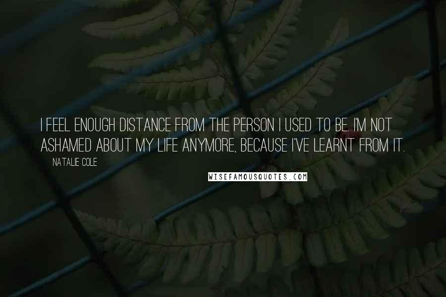 Natalie Cole Quotes: I feel enough distance from the person I used to be. I'm not ashamed about my life anymore, because I've learnt from it.
