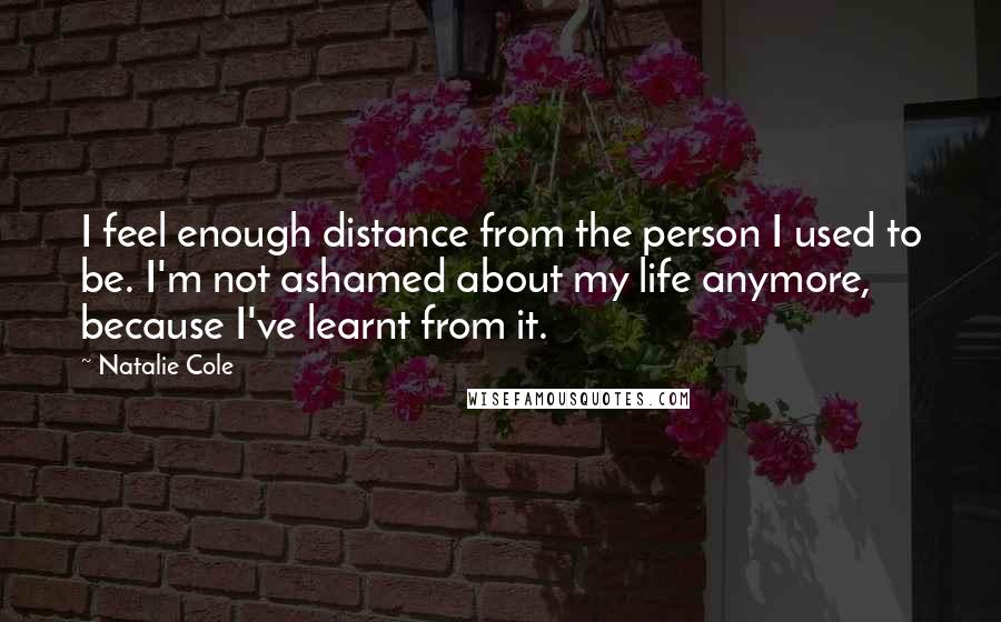 Natalie Cole Quotes: I feel enough distance from the person I used to be. I'm not ashamed about my life anymore, because I've learnt from it.