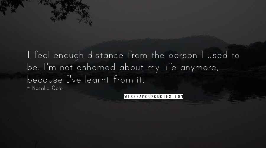 Natalie Cole Quotes: I feel enough distance from the person I used to be. I'm not ashamed about my life anymore, because I've learnt from it.