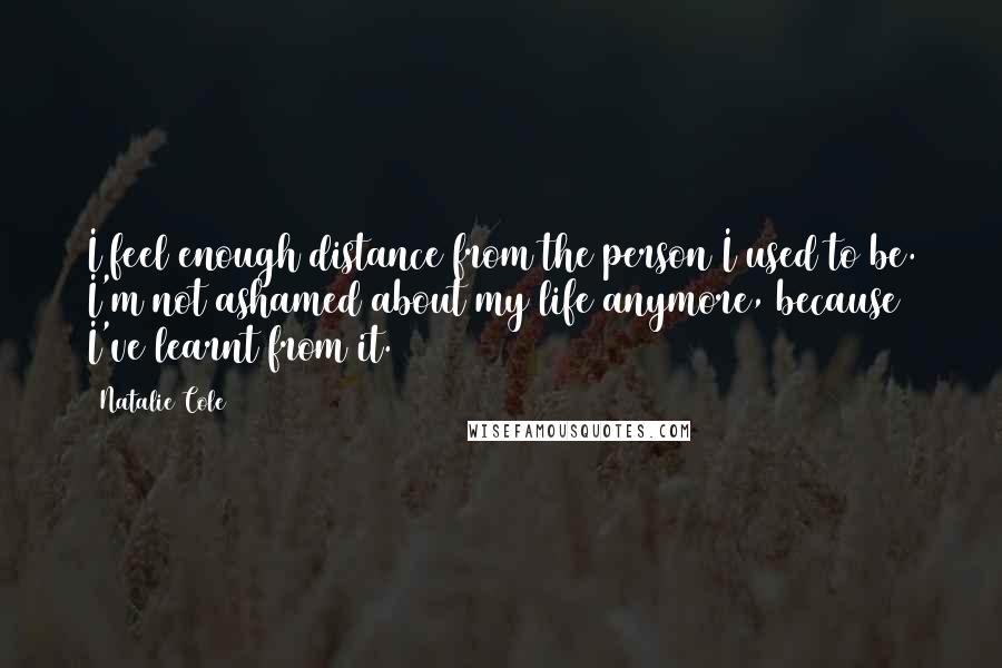 Natalie Cole Quotes: I feel enough distance from the person I used to be. I'm not ashamed about my life anymore, because I've learnt from it.