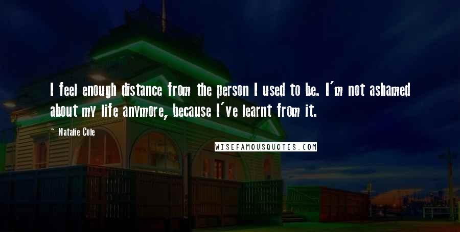 Natalie Cole Quotes: I feel enough distance from the person I used to be. I'm not ashamed about my life anymore, because I've learnt from it.