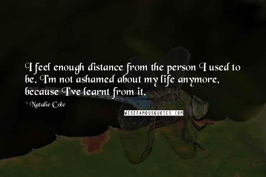 Natalie Cole Quotes: I feel enough distance from the person I used to be. I'm not ashamed about my life anymore, because I've learnt from it.