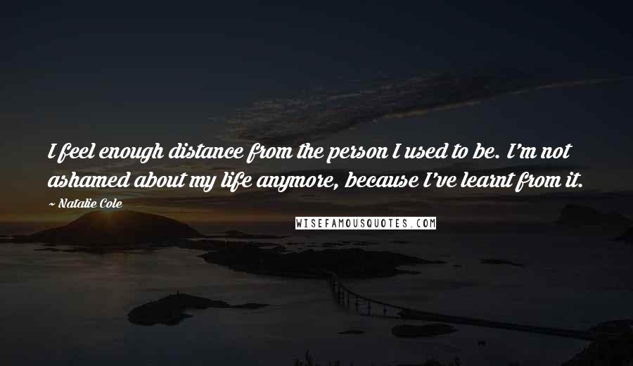 Natalie Cole Quotes: I feel enough distance from the person I used to be. I'm not ashamed about my life anymore, because I've learnt from it.