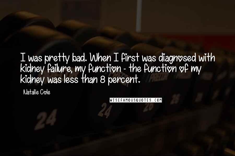 Natalie Cole Quotes: I was pretty bad. When I first was diagnosed with kidney failure, my function - the function of my kidney was less than 8 percent.