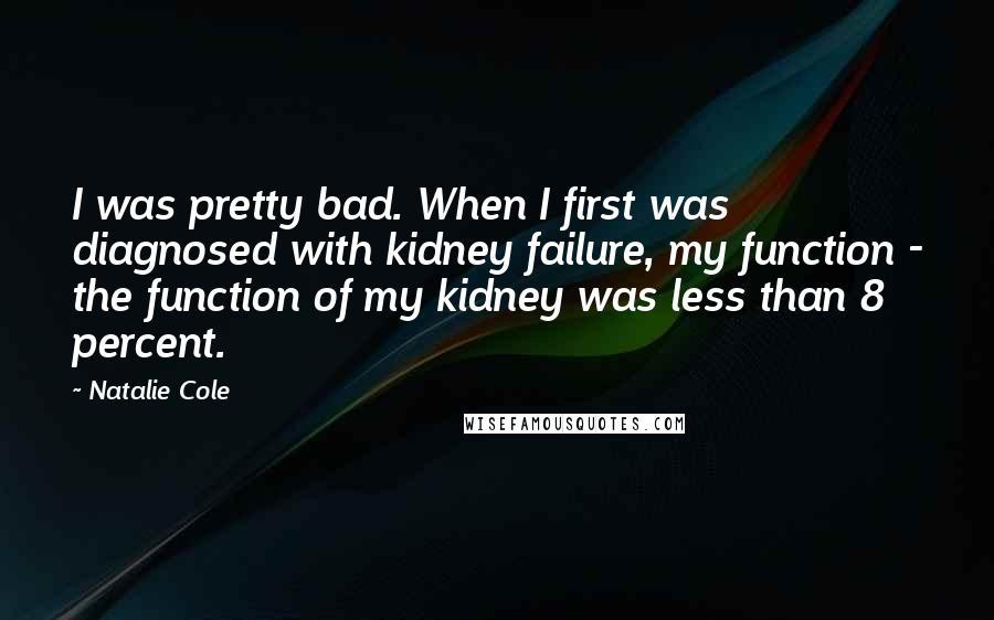 Natalie Cole Quotes: I was pretty bad. When I first was diagnosed with kidney failure, my function - the function of my kidney was less than 8 percent.