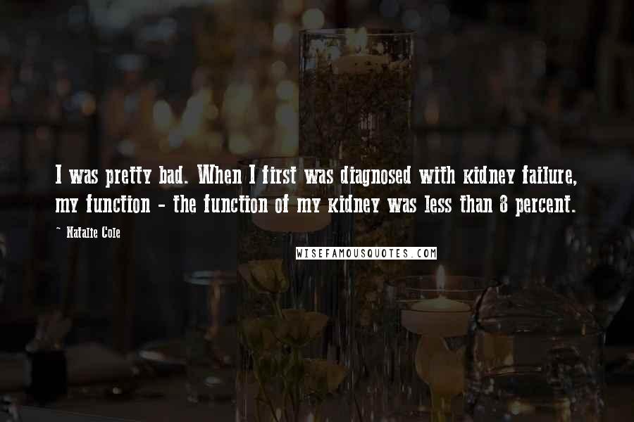 Natalie Cole Quotes: I was pretty bad. When I first was diagnosed with kidney failure, my function - the function of my kidney was less than 8 percent.