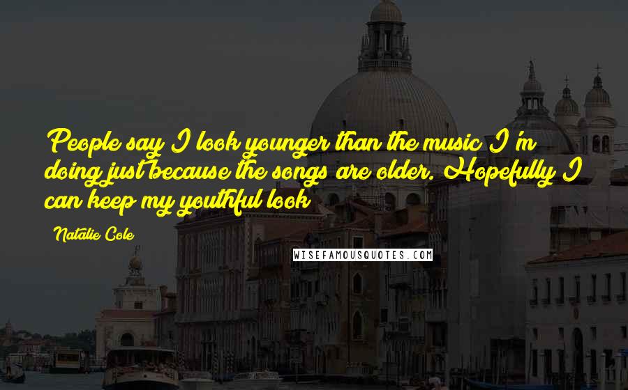 Natalie Cole Quotes: People say I look younger than the music I'm doing just because the songs are older. Hopefully I can keep my youthful look!