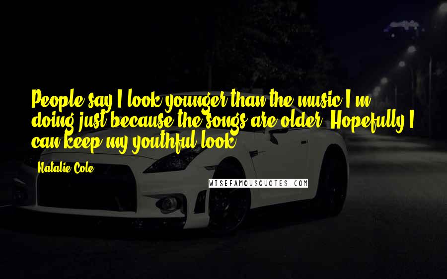 Natalie Cole Quotes: People say I look younger than the music I'm doing just because the songs are older. Hopefully I can keep my youthful look!