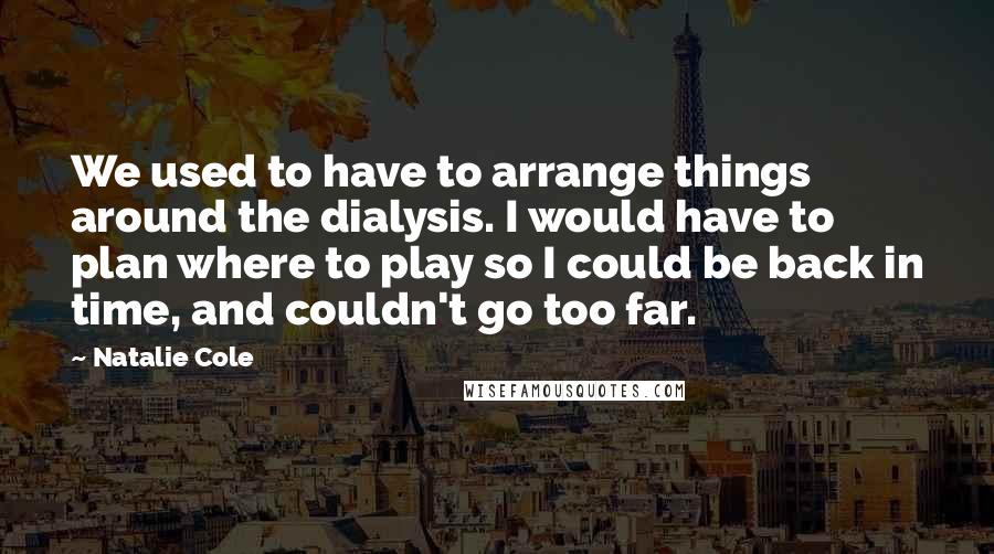 Natalie Cole Quotes: We used to have to arrange things around the dialysis. I would have to plan where to play so I could be back in time, and couldn't go too far.