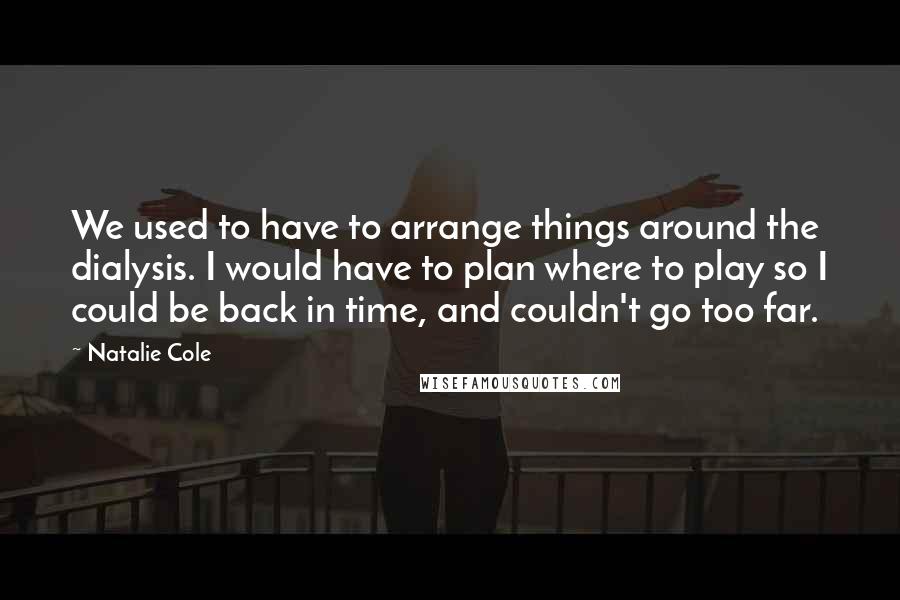 Natalie Cole Quotes: We used to have to arrange things around the dialysis. I would have to plan where to play so I could be back in time, and couldn't go too far.