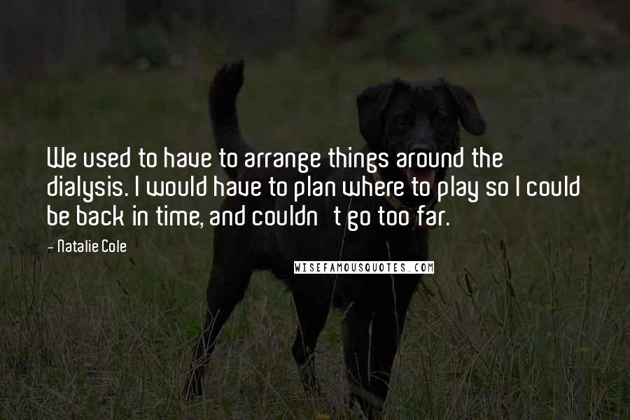 Natalie Cole Quotes: We used to have to arrange things around the dialysis. I would have to plan where to play so I could be back in time, and couldn't go too far.