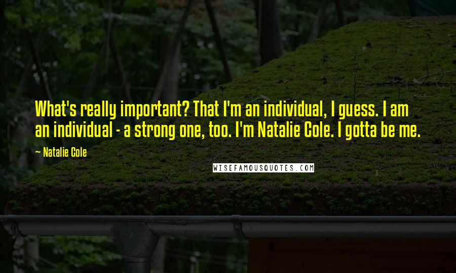 Natalie Cole Quotes: What's really important? That I'm an individual, I guess. I am an individual - a strong one, too. I'm Natalie Cole. I gotta be me.