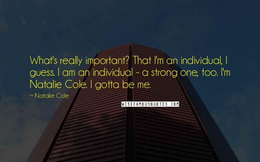 Natalie Cole Quotes: What's really important? That I'm an individual, I guess. I am an individual - a strong one, too. I'm Natalie Cole. I gotta be me.