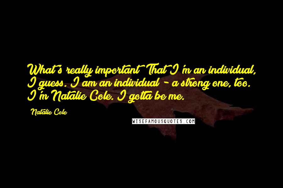 Natalie Cole Quotes: What's really important? That I'm an individual, I guess. I am an individual - a strong one, too. I'm Natalie Cole. I gotta be me.