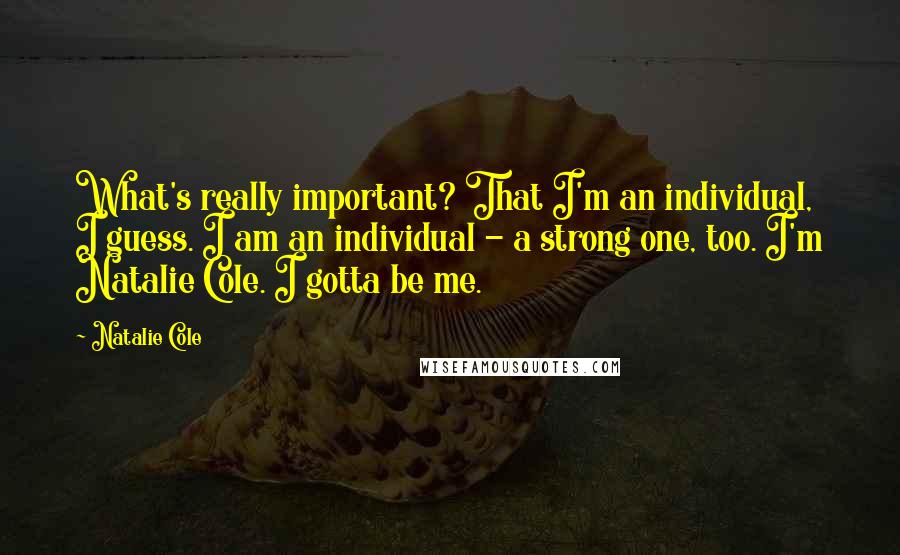 Natalie Cole Quotes: What's really important? That I'm an individual, I guess. I am an individual - a strong one, too. I'm Natalie Cole. I gotta be me.