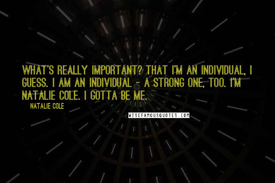 Natalie Cole Quotes: What's really important? That I'm an individual, I guess. I am an individual - a strong one, too. I'm Natalie Cole. I gotta be me.