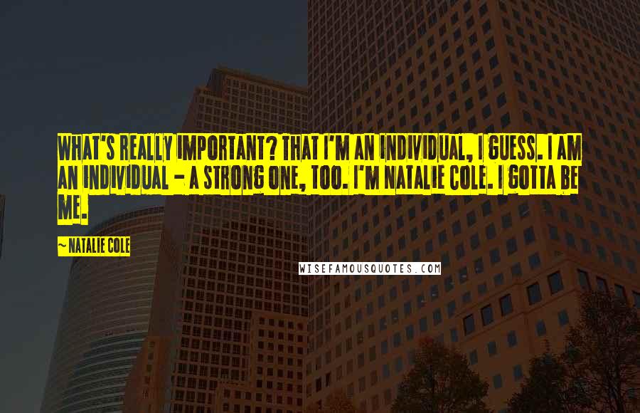 Natalie Cole Quotes: What's really important? That I'm an individual, I guess. I am an individual - a strong one, too. I'm Natalie Cole. I gotta be me.
