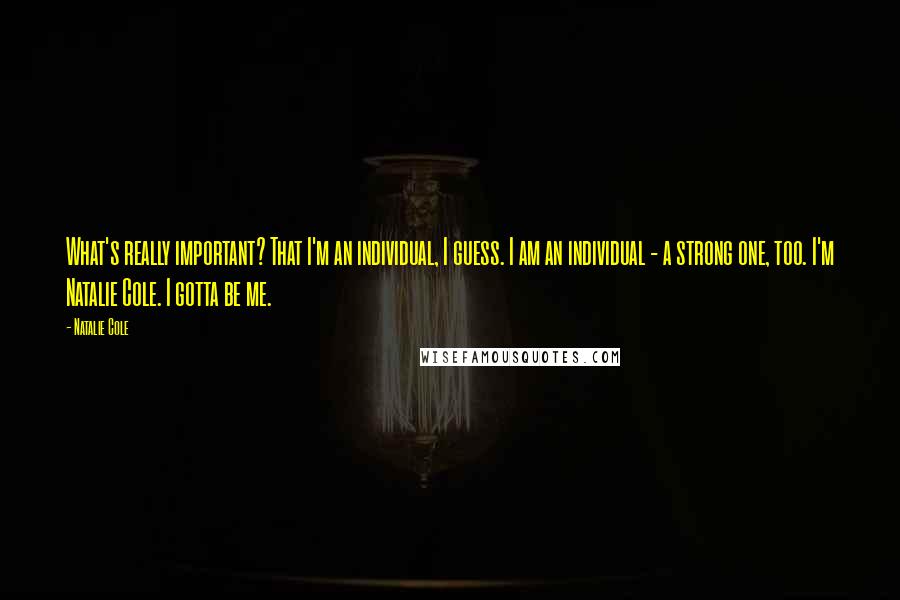 Natalie Cole Quotes: What's really important? That I'm an individual, I guess. I am an individual - a strong one, too. I'm Natalie Cole. I gotta be me.